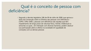 Qual é o conceito de pessoa com
deficiência?
◦ Segundo o decreto legislativo 186 de 09 de Julho de 2008, que aprova o
texto da Convenção sobre os Direitos das pessoas com Deficiência –
CDPD ( ONU 2006 ), pessoas com deficiência são aquelas que têm
impedimento de longo prazo de natureza física, mental, intelectual ou
sensorial, os quais , em interação com diversas barreiras, podem obstruir
sua participação plena e efetiva na sociedade em igualdade de
consições com as demais pessoas
 