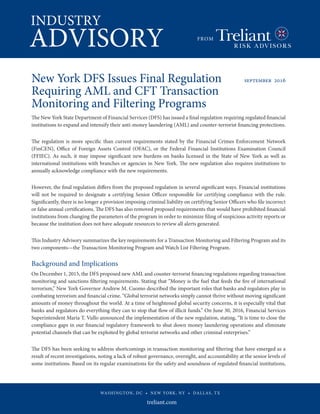 INDUSTRY
ADVISORY FROM
WASHINGTON, DC • NEW YORK, NY • DALLAS, TX
New York DFS Issues Final Regulation 	 september 2016
Requiring AML and CFT Transaction
Monitoring and Filtering Programs 	
The New York State Department of Financial Services (DFS) has issued a final regulation requiring regulated financial
institutions to expand and intensify their anti-money laundering (AML) and counter-terrorist financing protections.
The regulation is more specific than current requirements stated by the Financial Crimes Enforcement Network
(FinCEN), Office of Foreign Assets Control (OFAC), or the Federal Financial Institutions Examination Council
(FFIEC). As such, it may impose significant new burdens on banks licensed in the State of New York as well as
international institutions with branches or agencies in New York. The new regulation also requires institutions to
annually acknowledge compliance with the new requirements.
However, the final regulation differs from the proposed regulation in several significant ways. Financial institutions
will not be required to designate a certifying Senior Officer responsible for certifying compliance with the rule.
Significantly, there is no longer a provision imposing criminal liability on certifying Senior Officers who file incorrect
or false annual certifications. The DFS has also removed proposed requirements that would have prohibited financial
institutions from changing the parameters of the program in order to minimize filing of suspicious activity reports or
because the institution does not have adequate resources to review all alerts generated.
This Industry Advisory summarizes the key requirements for a Transaction Monitoring and Filtering Program and its
two components—the Transaction Monitoring Program and Watch List Filtering Program.
Background and Implications
On December 1, 2015, the DFS proposed new AML and counter-terrorist financing regulations regarding transaction
monitoring and sanctions filtering requirements. Stating that “Money is the fuel that feeds the fire of international
terrorism,” New York Governor Andrew M. Cuomo described the important roles that banks and regulators play in
combating terrorism and financial crime. “Global terrorist networks simply cannot thrive without moving significant
amounts of money throughout the world. At a time of heightened global security concerns, it is especially vital that
banks and regulators do everything they can to stop that flow of illicit funds.” On June 30, 2016, Financial Services
Superintendent Maria T. Vullo announced the implementation of the new regulation, stating, “It is time to close the
compliance gaps in our financial regulatory framework to shut down money laundering operations and eliminate
potential channels that can be exploited by global terrorist networks and other criminal enterprises.”
The DFS has been seeking to address shortcomings in transaction monitoring and filtering that have emerged as a
result of recent investigations, noting a lack of robust governance, oversight, and accountability at the senior levels of
some institutions. Based on its regular examinations for the safety and soundness of regulated financial institutions,
 