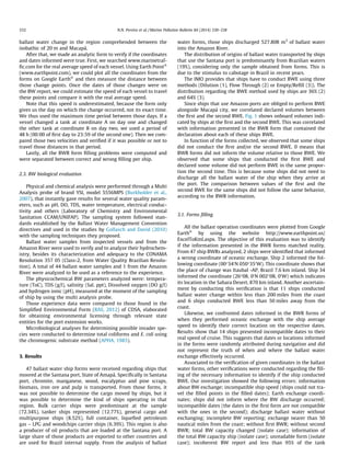 ballast water change in the region comprehended between the
isobathic of 20 m and Macapá.
After that, we made an analytic form to verify if the coordinates
and dates informed were true. First, we searched www.marinetraf-
ﬁc.com for the real average speed of each vessel. Using Earth PointÒ
(www.earthpoint.com), we could plot all the coordinates from the
forms on Google EarthÒ
and then measure the distance between
those change points. Once the dates of those changes were on
the BW report, we could estimate the speed of each vessel to travel
these points and compare it with the real average speed.
Note that this speed is underestimated, because the form only
gives us the day on which the change occurred, not its exact time.
We thus used the maximum time period between those days. If a
vessel changed a tank at coordinate A on day one and changed
the other tank at coordinate B on day two, we used a period of
48 h (00:00 of ﬁrst day to 23:59 of the second one). Then we com-
pared those two velocities and veriﬁed if it was possible or not to
travel those distances in that period.
Lastly, all the BWR form ﬁlling problems were computed and
were separated between correct and wrong ﬁlling per ship.
2.3. BW biological evaluation
Physical and chemical analysis were performed through a Multi
Analysis probe of brand YSI, model 5556MPS (Burkholder et al.,
2007), that instantly gave results for several water quality param-
eters, such as pH, DO, TDS, water temperature, electrical conduc-
tivity and others (Laboratory of Chemistry and Environmental
Sanitation CCAM/UNIFAP). The sampling system followed stan-
dards established by the Ballast Water Management Convention
directives and used in the studies by Gollasch and David (2010)
with the sampling techniques they proposed.
Ballast water samples from inspected vessels and from the
Amazon River were used to verify and to analyze their hydrochem-
istry, besides its characterization and adequacy to the CONAMA
Resolution 357 05 (Class-2, from Water Quality Brazilian Resolu-
tion). A total of 44 ballast water samples and 1 from the Amazon
River were analyzed to be used as a reference to the experience.
The physicochemical BW parameters analyzed were: tempera-
ture (ToC), TDS (g/l), salinity (Sal. ppt), Dissolved oxygen (DO g/l)
and hydrogen ionic (pH), measured at the moment of the sampling
of ship by using the multi analysis probe.
Those experience data were compared to those found in the
Simpliﬁed Environmental Form (RAS, 2012) of CDSA, elaborated
for obtaining environmental licensing through relevant state
entities for the port extension works.
Microbiological analyses for determining possible invader spe-
cies were conducted to determine total coliforms and E. coli using
the chromogenic substrate method (APHA, 1985).
3. Results
47 ballast water ship forms were received regarding ships that
moored at the Santana port, State of Amapá. Speciﬁcally in Santana
port, chromite, manganese, wood, eucalyptus and pine scraps,
biomass, iron ore and pulp is transported. From those forms, it
was not possible to determine the cargo moved by ships, but it
was possible to determine the kind of ships operating in that
region. Bulk carrier ships were predominant at the sample
(72.34%), tanker ships represented (12.77%), general cargo and
multipurpose ships (8.52%), full container, liqueﬁed petroleum
gas – LPG and woodchips carrier ships (6.39%). This region is also
a producer of oil products that are loaded at the Santana port. A
large share of those products are exported to other countries and
are used for Brazil internal supply. From the analysis of ballast
water forms, those ships discharged 527.808 m3
of ballast water
into the Amazon River.
The distribution of origins of ballast water transported by ships
that use the Santana port is predominantly from Brazilian waters
(19%), considering only the sample obtained from forms. This is
due to the stimulus to cabotage in Brazil in recent years.
The IMO provides that ships have to conduct BWE using three
methods (Dilution (1), Flow Through (2) or Empty/Reﬁll (3)). The
distribution regarding the BWE method used by ships are 36% (2)
and 64% (3).
Since ships that use Amazon ports are obliged to perform BWE
alongside Macapá city, we correlated declared volumes between
the ﬁrst and the second BWE. Fig. 1 shows onboard volumes indi-
cated by ships at the ﬁrst and the second BWE. This was correlated
with information presented in the BWR form that contained the
declaration about each of these ships BWE.
In function of the forms collected, we observed that some ships
did not conduct the ﬁrst and/or the second BWE. 0 means that
BWR forms did not inform the volume relative to those BWE. We
observed that some ships that conducted the ﬁrst BWE and
declared some volume did not perform BWE in the same propor-
tion the second time. This is because some ships did not need to
discharge all the ballast water of the ship when they arrive at
the port. The comparison between values of the ﬁrst and the
second BWE for the same ships did not follow the same behavior,
according to the BWR information.
3.1. Forms ﬁlling
All the ballast operation coordinates were plotted from Google
EarthÒ
by using the website http://www.earthpoint.us/
ExcelToKml.aspx. The objective of this evaluation was to identify
if the information presented in the BWR forms matched reality.
From 47 ship BWRs analyzed, 2 ships were identiﬁed that informed
a wrong coordinate of oceanic exchange. Ship 2 informed the fol-
lowing coordinate (00°340
N 050°350
W). This coordinate shows that
the place of change was Itaubal -AP, Brazil 7.6 km inland. Ship 34
informed the coordinate (26°08, 00
N 002°08, 00
W) which indicates
its location in the Sahara Desert, 870 km inland. Another ascertain-
ment by conducting this veriﬁcation is that 11 ships conducted
ballast water change within less than 200 miles from the coast
and 6 ships conducted BWE less than 50 miles away from the
coast.
Likewise, we confronted dates informed in the BWR forms of
when they performed oceanic exchange with the ship average
speed to identify their correct location on the respective dates.
Results show that 14 ships presented incompatible dates to their
real speed of cruise. This suggests that dates or locations informed
in the forms were randomly attributed during navigation and did
not represent the truth of when and where the ballast water
exchange effectively occurred.
Associated to the veriﬁcation of given coordinates in the ballast
water forms, other veriﬁcations were conducted regarding the ﬁll-
ing of the necessary information to identify if the ship conducted
BWE. Our investigation showed the following errors: information
about BW exchange; incompatible ship speed (ships could not tra-
vel the ﬁlled points in the ﬁlled dates); Earth exchange coordi-
nates; ships did not inform where the BW discharge occurred;
incompatible dates (the dates in the ﬁrst form are not compatible
with the ones in the second); discharge ballast water without
exchanging; incomplete BW reporting; exchange nearer than 50
nautical miles from the coast; without ﬁrst BWR; without second
BWR; total BW capacity changed (isolate case); information of
the total BW capacity ship (isolate case); unreadable form (isolate
case); incoherent BW report and less than 95% of the tank
332 N.N. Pereira et al. / Marine Pollution Bulletin 84 (2014) 330–338
 