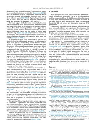 showing that there was no veriﬁcation of the information in BWR
forms. A similar situation was presented by (Caron Junior, 2007), in
which he presented a record of a ship that had deballasted 450 km
inland. There are some other important numbers to notice that are
direct violations against DPC, 2005: 6 ships exchanged their tanks
near 50 nautical miles from the coast, 3 BWE did so less than 95%
of the tank capacity, 2 did not conduct their ﬁrst BWE.
The results suggest that ballast water control by ballast water
BWR forms delivered in the Amazon region is not reliable. Other-
wise, those ships would not be authorized to deballast inside the
Amazon River at the Santana port. Those events suggest that an
automated system should be developed to verify the geographic
position of oceanic change and the amount of ballast water
onboard of ships (Pereira et al., 2013a,b). Hence, those events could
be minimized and maritime and port authorities could count on
higher reliability regarding the information on ballast water pre-
sented (Pereira et al., 2013a,b).
On the other hand, those forms were already an indication that
physical, chemical and biological parameters of ballast water of
ships could present unsatisfactory results. Physical chemical
analysis of ballast water of ships presented results that matched
observations of forms regarding salinity and temperature. Salinity
for freshwater could be determined as (<5 ppt), brackish as
(5 < salinity < 30 ppt) and saltwater as (>30 ppt), according to
CONAMA Resolution 357/2005. The discharge of freshwater into
the Amazon River is so voluminous and constant that marine salt-
water could not penetrate its mouth, making that estuary processes
happen at an adjacent continental platform. The salinity plume
(<34 ppt) of that river reached distances regarding the mouth that
vary from 100 to 500 km into deep sea (Molleri, 2008). The observa-
tion of at least 3 cases of salinity higher than 5 ppt shows that water
with high salinity is being discharged into Amazonian rivers. This
suggests that ships did not conduct the second ballast water
exchange or, if they did, it was not effective.
Temperature is one of the most important characteristics to a
water body because it can affects its chemical and physical charac-
teristics, such as solubility of gases, density, water viscosity and,
the most important, reaction speeds (Cunha et al., 2011). Temper-
ature also has a signiﬁcant effect over chemical reactions and
biologic activity in water. For example, reaction speeds increase
twice at every 10 °C of temperature increase. The temperature con-
trols maximum concentration of dissolved oxygen in water (DO),
being extremely important for aerobic and facultative processes
(Apha, 1985). Ballast water discharged by ships was within those
established by Resolution CONAMA 357/2005. However, tempera-
ture is one of the most important factors that affect surviving rates
of microorganisms in ballast water (Rigby et al., 2004; Quilez-Badia
et al., 2008).
The results of microbiologic analysis were useful to determine
that BW collected at the second BWE presents a great variation
in values out of those established by CONAMA Resolution 357/05
for E. coli and total coliforms. This fact poses an environmental
threat due to the presence of ballast water in the port zone of
the Amazon Basin.
The regional and global importance of the Amazon region, since
its basin covers a large territory that extends to several Brazilian
states, thus considering the growth and development of Amazon
port routes, more and more makes of efﬁcient management a legit-
imate environmental demand. Thus, there is the need to represent
and to estimate signiﬁcant risks and environmental impacts and
their consequences to tropical ecosystems (Cunha et al., 2012).
Therefore, it is necessary for ships that navigate Amazon waters
to be followed up by much stricter inspection and supervision. This
activity should cover 100% of the vessels, since each one is a poten-
tial risk, similarly to the navigation control of the Great Lakes,
exerted by Canadian and US authorities (Oliveira, 2008).
5. Conclusion
By analyzing the BWR forms, we concluded that the BWE efﬁ-
cacy of ships berthing in the port of Santana in the Amazon region
could be compromised. From the BWR forms, we identiﬁed failures
in ﬁlling major necessary information for a correct evaluation of
the origin of ballast water. Another critical point was identifying
forms that did not present any information regarding BWE
performance.
Errors in BWE geographic position described in forms show that
some commanders do not have any concern about informing the
correct geographic position of where the ship conducted BWE.
Those BWR form ﬁlling errors had already been reported in the
Brazilian and in the international literature.
This shows that, although there is an international effort to con-
trol the problem of exotic species transferences by using treatment
systems onboard of ships, it is necessary to improve the evaluation
of information given by ships to guarantee the efﬁciency of BWE.
These analyses are a strong indicative that BWE did not occur
and that saltwater and freshwater from other regions is being dis-
charged into the Amazon River, compromising native biota
(Uliano-Silva et al., 2013). Regarding the sanitary aspect, ships
were observed to discharge BW with higher levels of E. coli than
that allowed for the Amazon region. Ships presented high values,
in the order of 2500 MPN/100 mL, which shows that there is
intense bacteria activity in ballast water. This corroborates the
signs that ballast water is a vector to introduce and to transfer
pathogenic species.
The results of this investigation show that Brazilian maritime
authorities should intensify the supervision of BWR and BW qual-
ity discharged in Amazonian rivers to prevent the transference of
pathogenic species to that region.
References
APHA, 1985. American Public Health Association. Standard methods for the
examination of water and wastewater. In: 16th ed. Washington: APHA.
Brown, C., 2012. Patterns of Management, Compliance, and Geography of Ballast
Water in California. Marine Invasive Species Program, California State Lands
Commission. 2012 Prevention First Meeting.
Burkholder, J., Hallegraeff, G., Melia, G., Cohen, A., Bowers, H., Oldach, D., Parrow, M.,
2007. Phytoplankton and bacterial assemblages in ballast water of U.S. military
ships as a function of port of origin, voyage time, and ocean exchange practices.
Harmful Algae 6 (4), 486–518.
Carlton, J.T., Geller, J.B., 1993. Ecological roulette: the global transport of
nonindigenous marine organisms. Science 261 (5117).
Caron Jr., A., 2007. Assessment of risk of introduction of exotic species in the Port of
Itajaí and environment through water ballast. Dissertation, University of Vale
do Itajaí (UNIVALI), SC.
Cohen, A., 1998. Ships’ ballast water and the introduction of exotic organisms into
the San Francisco estuary current status of the problem and options for
management by. Urban Water 94804 (October).
Cohen, A.N., Foster, B., 2000. The regulation of biological pollution: preventing
exotic species invasions from ballast water discharged into California coastal
waters, 30 Golden Gate U. L. Rev.
Cunha, A.C., Cunha, H.F.A., Brasil Jr., A.C.P., Daniel, L.A., Schulz, H.E., 2004. Qualidade
microbiológica da água em rios de áreas urbanas e periurbanas no baixo
Amazonas: o caso do Amapá. Engenharia Sanitária e Ambiental, Rio de Janeiro 9
(4), 322–328.
Cunha, A.C., Cunha, H.F.A., Brasil Jr., A.C.P., Schulz, H.E. De Souza, E.B., 2011.
Simulação da hidrodinâmica e dispersão de Poluentes com monitoramento
virtual no rio matapi – Ap. REA – Revista de estudos ambientais (Online). vol.
13, no. 2, pp. 18–32, jul./dez.
Cunha, A.C., Brito, D.C., Brasil Jr., A.C., Pinheiro, L.A.R., Cunha, H.F.A., Krusche, A.V.,
2012. Challenges and Solutions for Hydrodynamic and Water Quality in Rivers
in the Amazon Basin. In: Harry Edmar Schulz; André Luiz Andrade Simões;
Raquel Jahara Lobosco. (Org.). Hydrodinamics: Natural Water Bodies. Book3.
1ed. Rijeka: In Tech, Croacia, vol. 3, pp. 67–88.
De Castro, M.C.T., De Almeida, R.T.C., Da Costa, F.F., 2010. Characterization of rio de
janeiro port in terms of ballast water. Naval Eng. J. 122 (3), 61–72.
Doblin, M.A., Murphy, K.R., Ruiz, G.M., 2010. Thresholds for tracing ships’ ballast
water: an Australian case study. Mar. Ecol. Prog. Ser. 408, 19–32.
Dobroski, N., Scianni, C., Gehringer, D., Falkner, M., 2009 assessment of the efﬁcacy,
availability and environmental impacts of ballast water treatment systems for
use in California waters. Produced for the California State Legislature.
N.N. Pereira et al. / Marine Pollution Bulletin 84 (2014) 330–338 337
 
