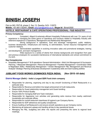 BINISH JOSEPHBINISH JOSEPH
Flat no-363, PKT-B, phase 2, Sec 13, Dwarka, N.D- 110075
Mobile: +91-9811162441; Email: binu1jan@yahoo.co.in, Skype Id : Binish3500
HOTELS, RESTAURANT & CAFÉ OPERATIONS PROFESSIONAL- F&B INDUSTRY
Primary Competency:
• Competent, diligent & extremely efficient Hospitality Professional with over 13+ years of rich
experience in managing the entire gamut of operations and functions related to Hospitality Industry with
extensive experience in Operations, Management and Relationship Management.
• Strong background in operations, food and beverage management, public relations,
business development, infrastructure and training, to administration, human resource management and
customer relations.
• Demonstrated capabilities in evolving innovative sales and promotional strategies, training
and development, and team management.
• Wide exposure to a variety of clients from diverse backgrounds and recognition from past
and previous employers for successful maintenance of international standards and utmost commitment to
my work.
Key Competencies
• Hospitality Management• F & B operations• General Administration • Multi Unit Management & Succession
Planning • Manpower Management • Resource Management • Facilities Management • Coordination Skills
& Negotiation Skills • Relationship Management • Vendor Management• P&L Management and Revenue
Analysis• Strategic Planning & Business Development •Leadership skills and team building abilities
JUBILANT FOOD WORKS (DOMINOES PIZZA INDIA) (Nov 2015- till date)
District Manager (Delhi) – India`s Largest QSR Food chain company
• Responsible for planning, organizing and day to day smooth functioning of Multi Restaurants in a
particular area.
• Responsible for Revenue and bottom line target achievement of multi restaurants.
• Responsible for Guest relationship management and Guest handling.
• Ensure 100% Product Quality
• Responsible for managing Staff and Team motivation.
• Responsible for Aggressive Lsm activities and generating extra revenue from nearby catchment
households and corporate offices.
• Responsible for overall restaurant cleanliness & hygiene’s per Company Norms.
• Responsible for SOP adherence and quality compliances.
• Ensure Auditing of all Restaurant’s and ensure smooth operations as per Company norms.
• Maintaining all restaurant upkeep and handling all day to day operational issues.
• Managing the P&L, budgeting and other mis reports and presenting the same to regional level
meetings.
 