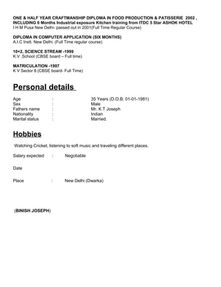 ONE & HALF YEAR CRAFTMANSHIP DIPLOMA IN FOOD PRODUCTION & PATISSERIE 2002 ,
INCLUDING 6 Months Industrial exposure Kitchen training from ITDC 5 Star ASHOK HOTEL
I H M Pusa New Delhi- passed out in 2001(Full Time Regular Course)
DIPLOMA IN COMPUTER APPLICATION (SIX MONTHS)
A.I.C Instt. New Delhi. (Full Time regular course)
10+2, SCIENCE STREAM -1999
K.V .School (CBSE board – Full time)
MATRICULATION -1997
K V Sector 8 (CBSE board- Full Time)
Personal details
Age : 35 Years (D.O.B: 01-01-1981)
Sex : Male
Fathers name : Mr. K T Joseph
Nationality : Indian
Marital status : Married.
Hobbies
Watching Cricket, listening to soft music and traveling different places.
Salary expected : Negotiable
Date
Place : New Delhi (Dwarka)
(BINISH JOSEPH)
 