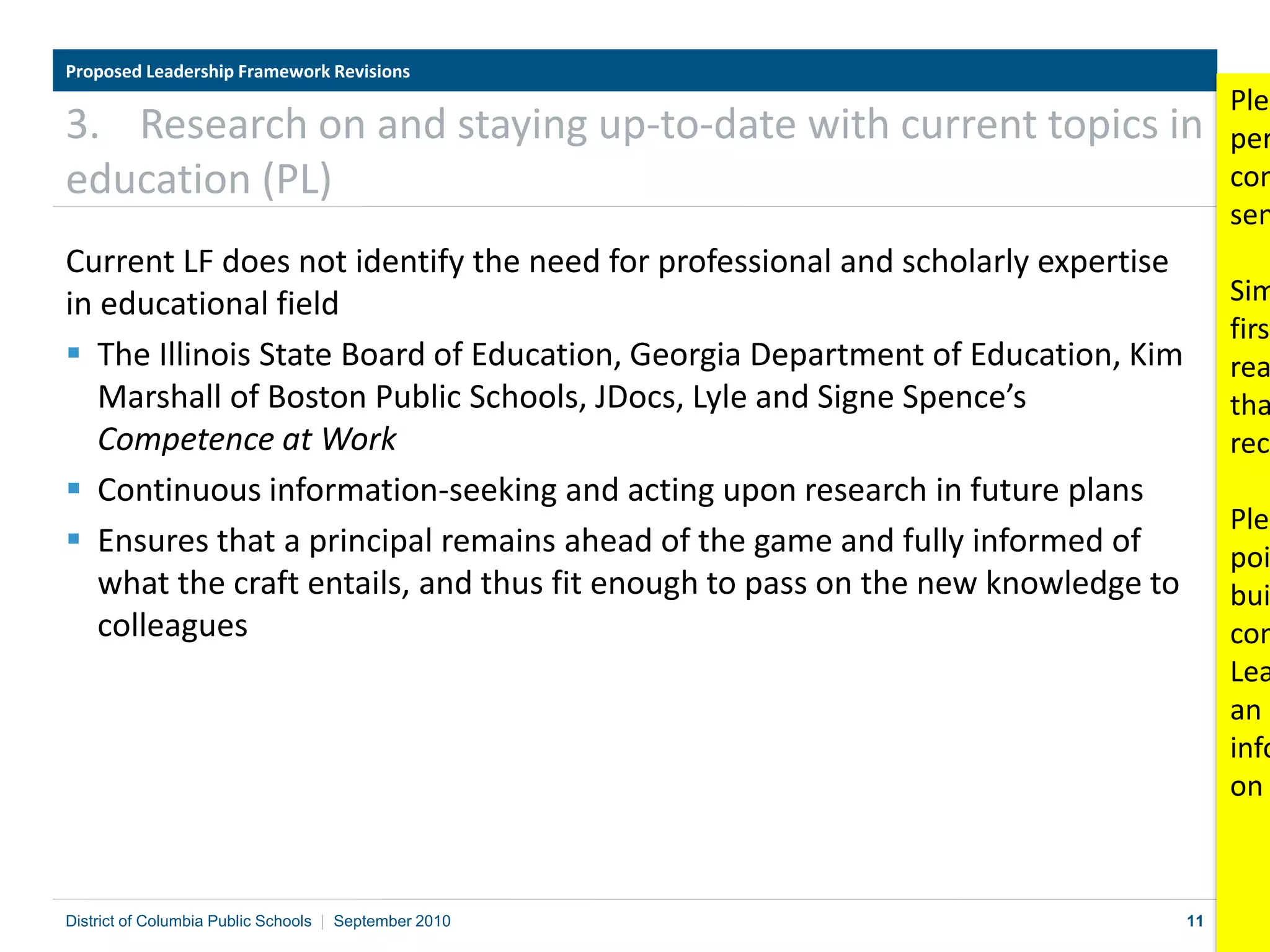 11
3. Research on and staying up-to-date with current topics in
education (PL)
Current LF does not identify the need for professional and scholarly expertise
in educational field
 The Illinois State Board of Education, Georgia Department of Education, Kim
Marshall of Boston Public Schools, JDocs, Lyle and Signe Spence’s
Competence at Work
 Continuous information-seeking and acting upon research in future plans
 Ensures that a principal remains ahead of the game and fully informed of
what the craft entails, and thus fit enough to pass on the new knowledge to
colleagues
Proposed Leadership Framework Revisions
District of Columbia Public Schools | September 2010
Plea
per
com
sen
Sim
first
rea
tha
reco
Plea
poi
bui
com
Lea
an e
info
on
 