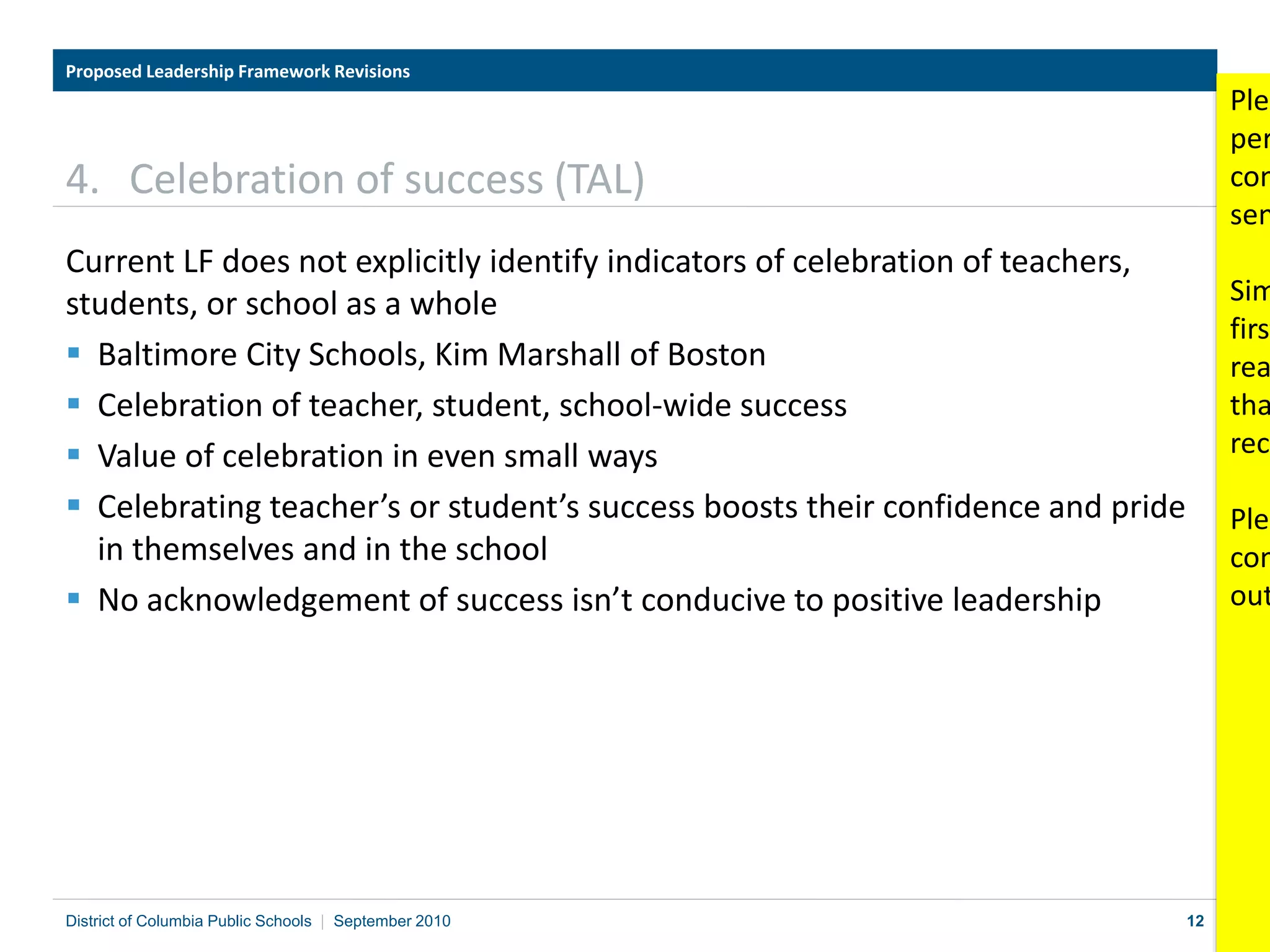 12
4. Celebration of success (TAL)
Current LF does not explicitly identify indicators of celebration of teachers,
students, or school as a whole
 Baltimore City Schools, Kim Marshall of Boston
 Celebration of teacher, student, school-wide success
 Value of celebration in even small ways
 Celebrating teacher’s or student’s success boosts their confidence and pride
in themselves and in the school
 No acknowledgement of success isn’t conducive to positive leadership
Proposed Leadership Framework Revisions
District of Columbia Public Schools | September 2010
Plea
per
com
sen
Sim
first
rea
tha
reco
Plea
com
out
 