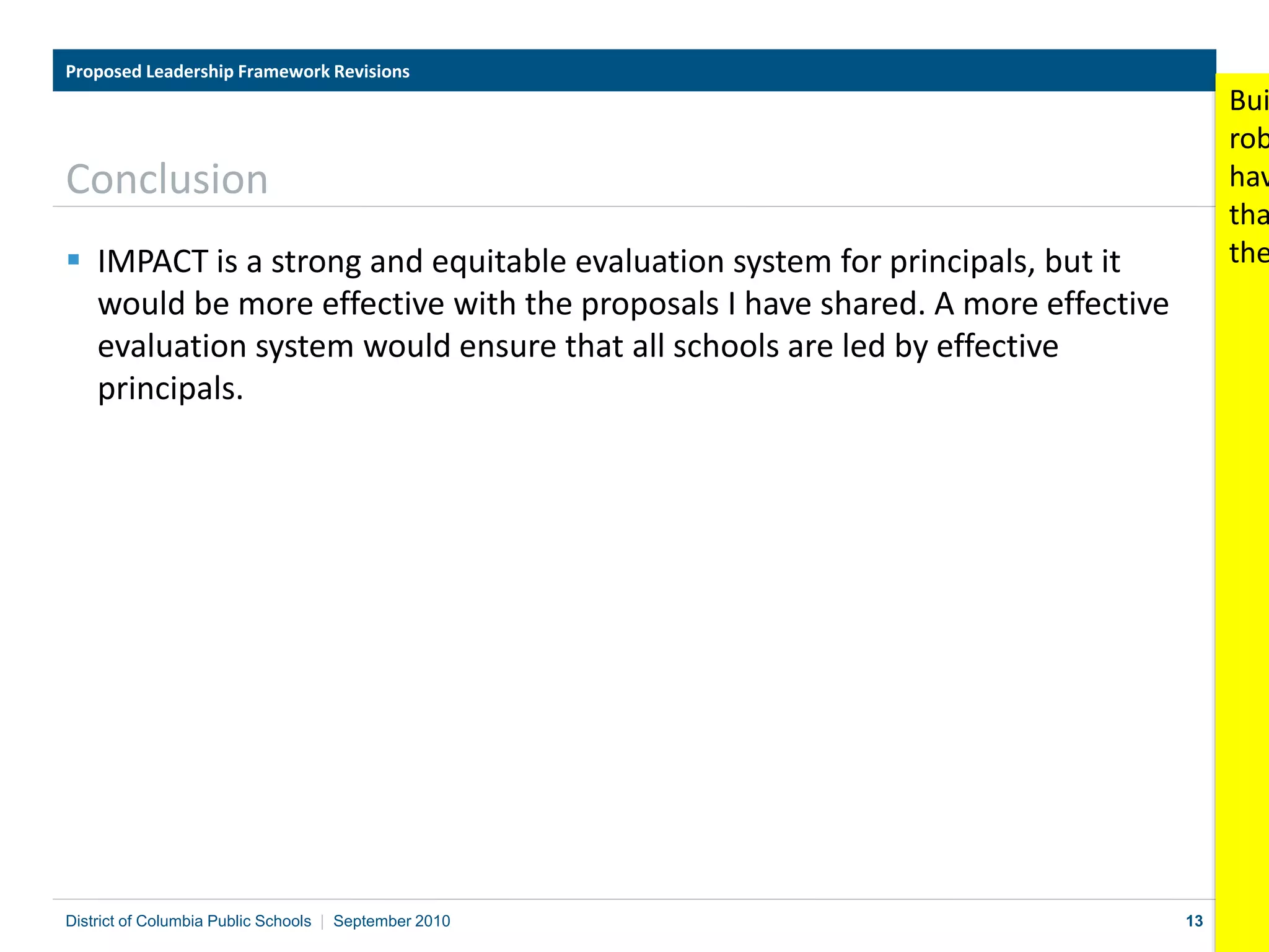 13
Conclusion
 IMPACT is a strong and equitable evaluation system for principals, but it
would be more effective with the proposals I have shared. A more effective
evaluation system would ensure that all schools are led by effective
principals.
Proposed Leadership Framework Revisions
District of Columbia Public Schools | September 2010
Bui
rob
hav
tha
the
 