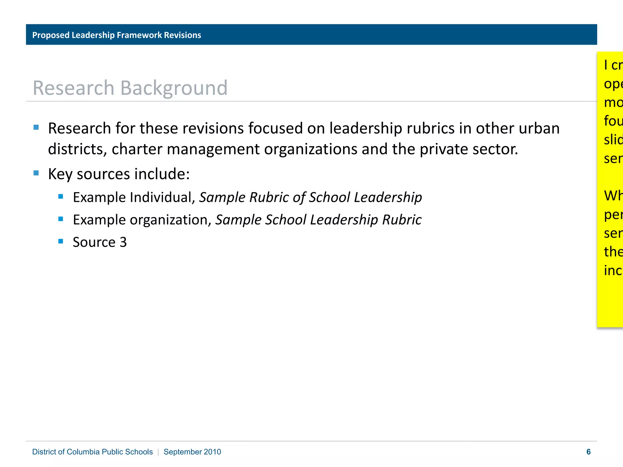 6
Research Background
 Research for these revisions focused on leadership rubrics in other urban
districts, charter management organizations and the private sector.
 Key sources include:
 Example Individual, Sample Rubric of School Leadership
 Example organization, Sample School Leadership Rubric
 Source 3
Proposed Leadership Framework Revisions
District of Columbia Public Schools | September 2010
I cr
ope
mo
fou
slid
sen
Wh
per
sen
the
incl
 