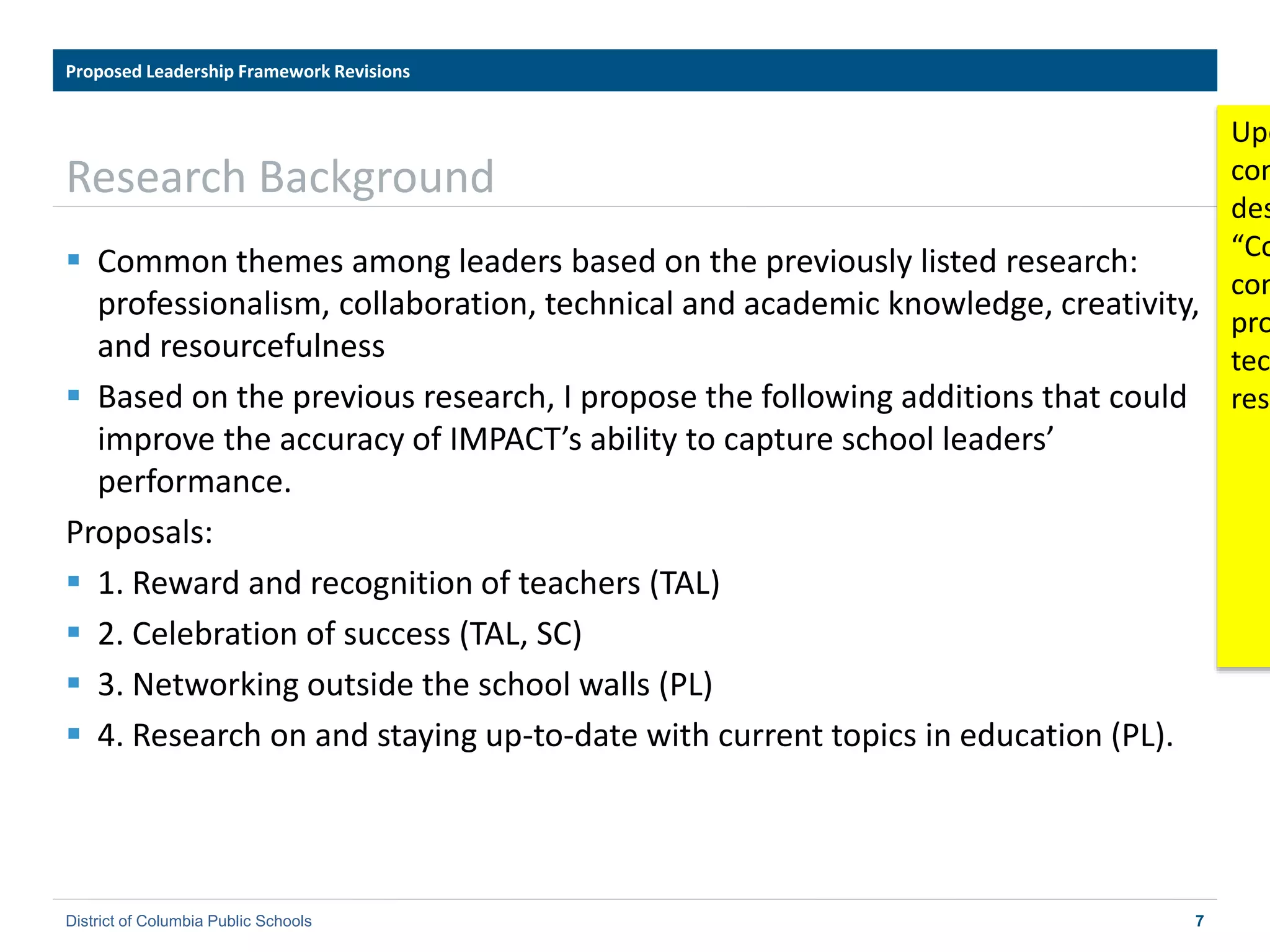 7
Research Background
Proposed Leadership Framework Revisions
Framework for Principals
District of Columbia Public Schools 7
 Common themes among leaders based on the previously listed research:
professionalism, collaboration, technical and academic knowledge, creativity,
and resourcefulness
 Based on the previous research, I propose the following additions that could
improve the accuracy of IMPACT’s ability to capture school leaders’
performance.
Proposals:
 1. Reward and recognition of teachers (TAL)
 2. Celebration of success (TAL, SC)
 3. Networking outside the school walls (PL)
 4. Research on and staying up-to-date with current topics in education (PL).
Upd
com
des
“Co
com
pro
tec
reso
 