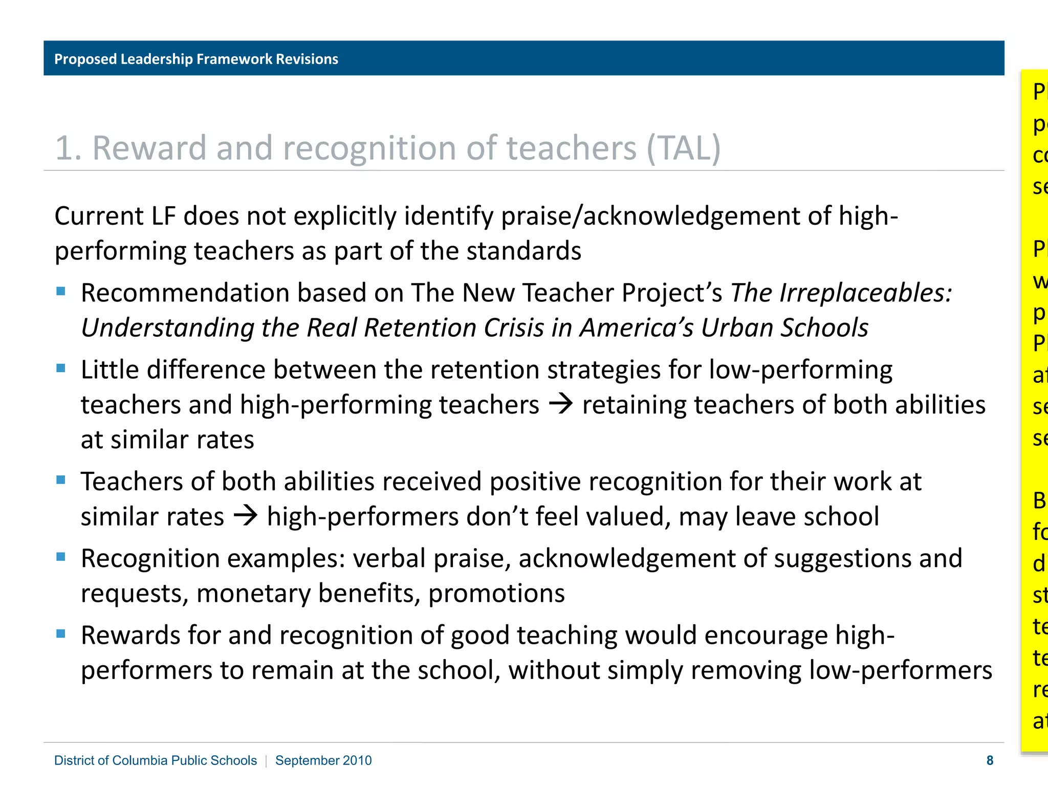 8
1. Reward and recognition of teachers (TAL)
Current LF does not explicitly identify praise/acknowledgement of high-
performing teachers as part of the standards
 Recommendation based on The New Teacher Project’s The Irreplaceables:
Understanding the Real Retention Crisis in America’s Urban Schools
 Little difference between the retention strategies for low-performing
teachers and high-performing teachers  retaining teachers of both abilities
at similar rates
 Teachers of both abilities received positive recognition for their work at
similar rates  high-performers don’t feel valued, may leave school
 Recognition examples: verbal praise, acknowledgement of suggestions and
requests, monetary benefits, promotions
 Rewards for and recognition of good teaching would encourage high-
performers to remain at the school, without simply removing low-performers
Proposed Leadership Framework Revisions
District of Columbia Public Schools | September 2010
Pl
pe
co
se
Pl
w
pr
Pl
af
se
se
Bu
fo
di
st
te
te
re
at
 