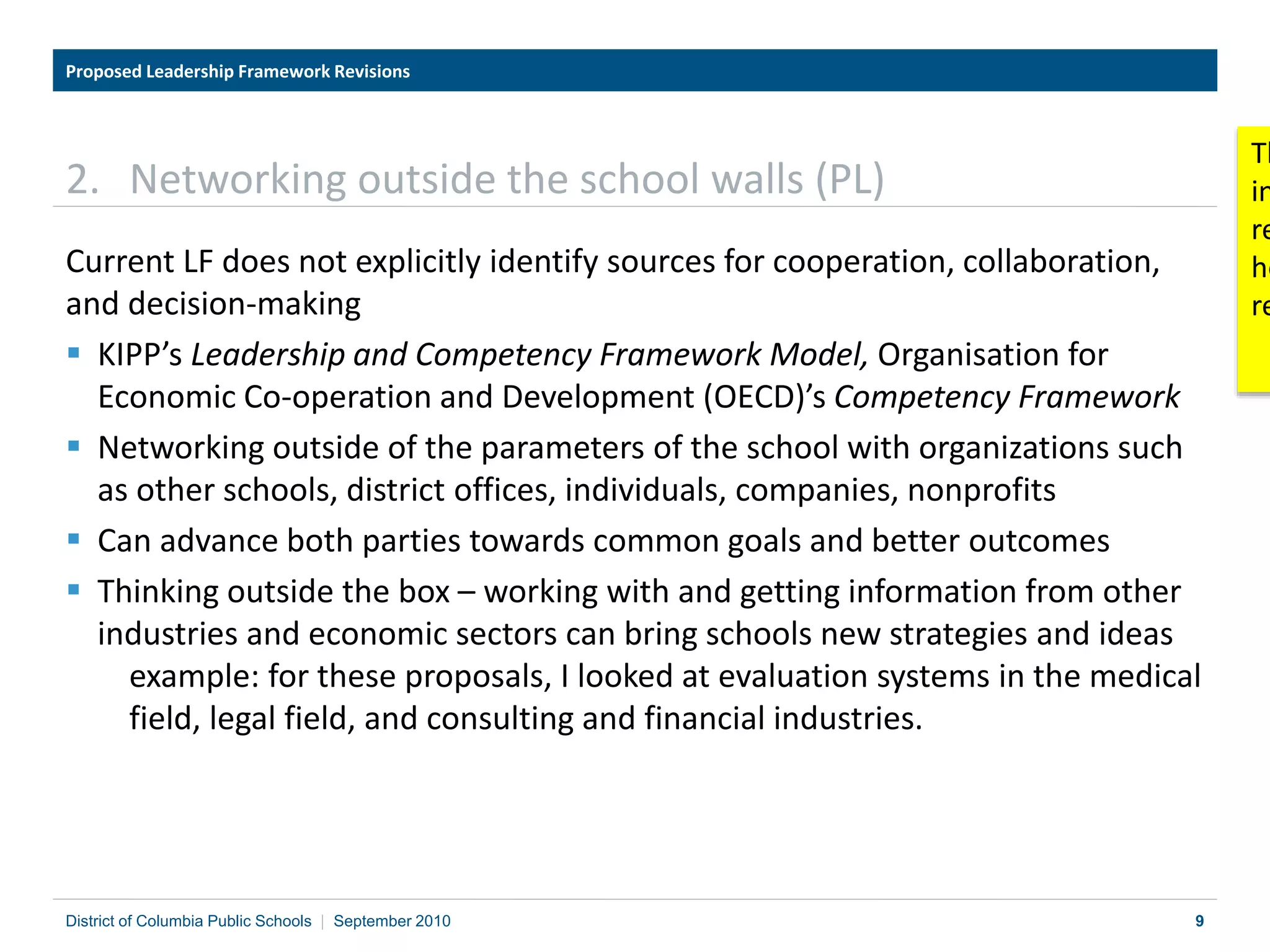 9
2. Networking outside the school walls (PL)
Current LF does not explicitly identify sources for cooperation, collaboration,
and decision-making
 KIPP’s Leadership and Competency Framework Model, Organisation for
Economic Co-operation and Development (OECD)’s Competency Framework
 Networking outside of the parameters of the school with organizations such
as other schools, district offices, individuals, companies, nonprofits
 Can advance both parties towards common goals and better outcomes
 Thinking outside the box – working with and getting information from other
industries and economic sectors can bring schools new strategies and ideas
example: for these proposals, I looked at evaluation systems in the medical
field, legal field, and consulting and financial industries.
Proposed Leadership Framework Revisions
District of Columbia Public Schools | September 2010
Th
in
re
he
re
 