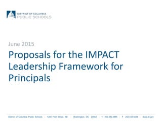 District of Columbia Public Schools | 1200 First Street, NE | Washington, DC 20002 | T 202.442.5885 | F 202.442.5026 | dcps.dc.gov
Proposals for the IMPACT
Leadership Framework for
Principals
June 2015
 