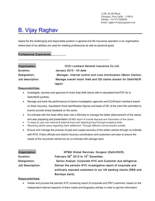 112B, JG-III Block
Vikaspuri, New Delhi - 110018
Mobile: +91 9717040586
Email: raghav.bvijay@gmail.com
B. Vijay Raghav
Aspire for the challenging and responsible position in general and life insurance operation in an organisation
where best of my abilities are used for meeting professional as well as personal goals.
Professional Experience:
Organization: ICICI Lombard General Insurance Co Ltd.
Duration: January 2015 - till date
Designation: Manager, Internal control and Loss minimization (Motor Claims).
Job description: Manage overall motor theft and OD claims domain for Delhi/NCR
region
Responsibilities:
• Investigate, process and approval of motor total theft claims with-in stipulated time/TAT for in
Delhi/NCR portfolio.
• Manage and track the performance of claims investigation agencies and ICLM team members based
on there recovery, repudiation fraud identification figures and basis of QC of the claim file submitted to
branch provide timely feedback on the same.
• Co-ordinate with the head office team sits in Mumbai to manage the better disbursement of the claims
and also preparing and presentation of MIS report of overall disposal and intiumation of the claims
• To keep an eye over internal & external fraud and detecting fraud through analytical skills.
• Resolving clients query regarding claim settlement. Through different communication portals
• Ensure and manage the process of paid and unpaid recovery of the stolen vehicle through co-ordinate
with RTO, Police officials and district recovery coordinators and customers and also to ensure the
resale of the recovered vehicle too by co-ordinate with salvage team.
Organization: KPMG Global Services, Gurgaon (Delhi/NCR).
Duration: February 06
th
2012 to 15
th
December.
Designation: Senior Analyst: Corporate KYC and Customer due delligence:
Job Descreption: Deliver the periodic KYC investigative report of corporate and
politically exposed customers to our UK banking clients (RBS and
Barcleys bank).
Responsibilities:
• Initiate and process the periodic KYC screening report of corporate and PEP customers, based on the
independent internet research of there media and biography articles in order to get the information
 