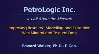 PetroLogic Inc.
It’s All About the Minerals
Improving Resource Modelling and Extraction
With Mineral and Textural Data
Edward Walker, Ph.D., P.Geo.
 