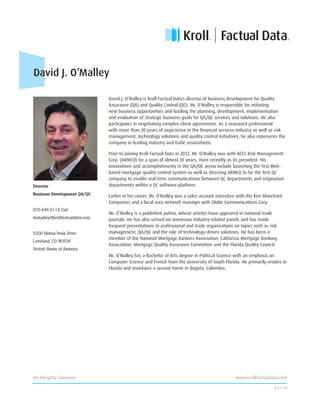 David J. O’Malley is Kroll Factual Data’s director of business development for Quality
Assurance (QA) and Quality Control (QC). Mr. O’Malley is responsible for initiating
new business opportunities and leading the planning, development, implementation
and evaluation of strategic business goals for QA/QC services and solutions. He also
participates in negotiating complex client agreements. As a seasoned professional
with more than 20 years of experience in the financial services industry as well as risk
management, technology solutions and quality control initiatives, he also represents the
company in leading industry and trade associations.
Prior to joining Kroll Factual Data in 2012, Mr. O’Malley was with ACES Risk Management
Corp. (ARMCO) for a span of almost 20 years, most recently as its president. His
innovations and accomplishments in the QA/QC arena include launching the first Web-
based mortgage quality control system as well as directing ARMCO to be the first QC
company to enable real-time communications between QC departments and origination
departments within a QC software platform.
Earlier in his career, Mr. O’Malley was a sales account executive with the Ken Blanchard
Companies and a local area network manager with Globe Communications Corp.
Mr. O’Malley is a published author, whose articles have appeared in national trade
journals. He has also served on numerous industry-related panels and has made
frequent presentations to professional and trade organizations on topics such as risk
management, QA/QC and the role of technology-driven solutions. He has been a
member of the National Mortgage Bankers Association, California Mortgage Banking
Association, Mortgage Quality Assurance Committee and the Florida Quality Council.
Mr. O’Malley has a Bachelor of Arts degree in Political Science with an emphasis on
Computer Science and French from the University of South Florida. He primarily resides in
Florida and maintains a second home in Bogota, Colombia.
6 14 12P
David J. O’Malley
Director
Business Development QA/QC
970 646 6118 Cell
domalley@krollfactualdata.com
5200 Hahns Peak Drive
Loveland, CO 80538
United States of America
An Altegrity Company								 www.krollfactualdata.com
 