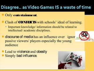  Only entertainment.
 Clash of CONFLICTSwith schools’ ideal of learning.
 Important knowledge/ information should be related to
intellectual/ academic disciplines.
 discourseof mediahas an influence over ignorant,
passive viewers/ players especially the young
audience
 Lead to violenceand obesity
 Simply bad influence.
 Only entertainment.
 Clash of CONFLICTSwith schools’ ideal of learning.
 Important knowledge/ information should be related to
intellectual/ academic disciplines.
 discourseof mediahas an influence over ignorant,
passive viewers/ players especially the young
audience
 Lead to violenceand obesity
 Simply bad influence.
 