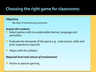 Objective
 Be clear of the learning outcomes
Assess the content:
 Select games with no undesirable themes, language and
animation
 Evaluate the demands of the game e.g. instructions, skills and
prior experience required
 Aligns with the syllabus
Required level and nature of involvement:
 Active or passive gaming
Objective
 Be clear of the learning outcomes
Assess the content:
 Select games with no undesirable themes, language and
animation
 Evaluate the demands of the game e.g. instructions, skills and
prior experience required
 Aligns with the syllabus
Required level and nature of involvement:
 Active or passive gaming
 