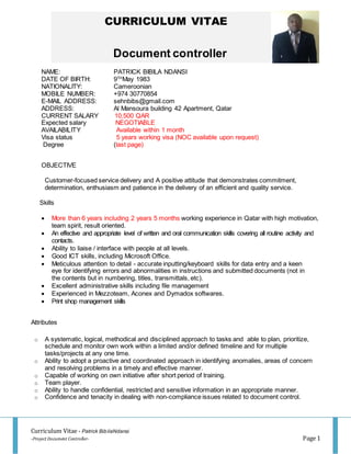 Curriculum Vitae - Patrick BibilaNdansi
-Project Document Controller- Page 1
CURRICULUM VITAE
Document controller
NAME: PATRICK BIBILA NDANSI
DATE OF BIRTH: 9TH
May 1983
NATIONALITY: Cameroonian
MOBILE NUMBER: +974 30770854
E-MAIL ADDRESS: sehnbibs@gmail.com
ADDRESS: Al Mansoura building 42 Apartment, Qatar
CURRENT SALARY 10,500 QAR
Expected salary NEGOTIABLE
AVAILABILITY Available within 1 month
Visa status 5 years working visa (NOC available upon request)
Degree (last page)
OBJECTIVE
Customer-focused service delivery and A positive attitude that demonstrates commitment,
determination, enthusiasm and patience in the delivery of an efficient and quality service.
Skills
 More than 6 years including 2 years 5 months working experience in Qatar with high motivation,
team spirit, result oriented.
 An effective and appropriate level of written and oral communication skills covering all routine activity and
contacts.
 Ability to liaise / interface with people at all levels.
 Good ICT skills, including Microsoft Office.
 Meticulous attention to detail - accurate inputting/keyboard skills for data entry and a keen
eye for identifying errors and abnormalities in instructions and submitted documents (not in
the contents but in numbering, titles, transmittals, etc).
 Excellent administrative skills including file management
 Experienced in Mezzoteam, Aconex and Dymadox softwares.
 Print shop management skills
Attributes
o A systematic, logical, methodical and disciplined approach to tasks and able to plan, prioritize,
schedule and monitor own work within a limited and/or defined timeline and for multiple
tasks/projects at any one time.
o Ability to adopt a proactive and coordinated approach in identifying anomalies, areas of concern
and resolving problems in a timely and effective manner.
o Capable of working on own initiative after short period of training.
o Team player.
o Ability to handle confidential, restricted and sensitive information in an appropriate manner.
o Confidence and tenacity in dealing with non-compliance issues related to document control.
 