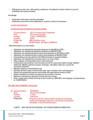 Curriculum Vitae - Patrick BibilaNdansi
-Project Document Controller- Page 2
o Willingness to learn and, after gaining experience, the patience to teach others to use and
understand the system properly.
Knowledge
o Understand information and documentation.
o Understand document control applications, systems, tools and processes.
WORK EXPERIENCE
Construction And Engineering Company (Qatar)
Company Name: GS E & Construction Cooperation
Duty: Document Controller
Duration: 2 years +(PRESENT)
Location: Qatar
Project title Metro Red line south
EDMS MEZZOTEAM, ACONEX, DYMADOX
Brief Description of current Duties:
o Uploading and dispatching Inspection Request via ACONEXto QRC,
o Uploading and dispatching Inspection Request via MEZZOTEAM.
o Uploading and dispatching Non Conformance Request via ACONEXto QRC.
o Uploading and dispatching Non Conformance Request via MEZZOTEAM.
o Downloading incoming mails from ACONEXand keep in respective folders.
o Uploading and dispatching Corrective Action via mezzo team.
o Filing outgoing Correspondence from Subcontractors.
o Checking all subcontractors’ technical documents for submission before receipt. (Method
statement, Material approval request, Drawings, calculation notes etc.) as per the
companies standard.
o Manage outgoing correspondence log
o Stamped all hard copies of transmittal notes upon reception from subcontractors
o Raised and dispatched external transmittals with approval/comments to QRC
o Initiate workflows for review and approval documents in Aconex
o Maintains stamped and approved construction documents.
o Daily, weekly and monthly archiving of documents e.g. MAR,MES and outgoing correspondence
to CLIENT(QRC)
OIL AND GAS COMPANY (Cameroon)
A. Company Name: PERENCO
Duty: Document Controller
Duration: 4 Years
Location: Cameroon
Project title
CLIENT: SNH (SOCIETEE NATIONAL DE HYDROCARBONCAMEROON
Production (Oil from Dissoni North and Gas from Sanaga
South) and Exploration (Elombo in the Douala Campo basin
and Moabi in the Rio Del Rey basin)
 