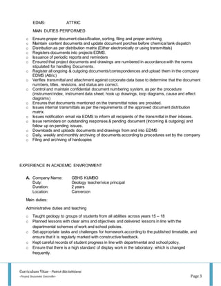 Curriculum Vitae - Patrick BibilaNdansi
-Project Document Controller- Page 3
EDMS: ATTRIC
MAIN DUTIES PERFORMED
o Ensure proper document classification, sorting, filing and proper archiving
o Maintain content documents and update document porches before chemical tank dispatch
o Distribution as per distribution matrix (Either electronically or using transmittals)
o Registers documents into projects EDMS.
o Issuance of periodic reports and reminders
o Ensured that project documents and drawings are numbered in accordance with the norms
stipulated for handling Documents.
o Register all ongoing & outgoing documents/correspondences and upload them in the company
EDMS (Attric)
o Verifies transmittal and attachment against corporate data base to determine that the document
numbers, titles, revisions, and status are correct.
o Control and maintain confidential document numbering system, as per the procedure
(instrument index, instrument data sheet, hook up drawings, loop diagrams, cause and effect
diagrams)
o Ensures that documents mentioned on the transmittal notes are provided.
o Issues internal transmittals as per the requirements of the approved document distribution
matrix.
o Issues notification email via EDMS to inform all recipients of the transmittal in their inboxes.
o Issue reminders on outstanding responses & pending document (Incoming & outgoing) and
follow up on pending issues.
o Downloads and uploads documents and drawings from and into EDMS
o Daily, weekly and monthly archiving of documents according to procedures set by the company
o Filing and archiving of hardcopies
EXPERIENCE IN ACADEMIC ENVIRONMENT
A. Company Name: GBHS KUMBO
Duty: Geology teacher/vice principal
Duration: 2 years
Location: Cameroon
Main duties:
Administrative duties and teaching
o Taught geology to groups of students from all abilities across years 15 – 18
o Planned lessons with clear aims and objectives and delivered lessons in line with the
departmental schemes of work and school policies.
o Set appropriate tasks and challenges for homework according to the published timetable, and
ensure that it is regularly marked with constructive feedback.
o Kept careful records of student progress in line with departmental and school policy.
o Ensure that there is a high standard of display work in the laboratory, which is changed
frequently.
 