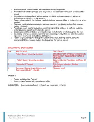 Curriculum Vitae - Patrick BibilaNdansi
-Project Document Controller- Page 4
o Administered GCE examinations and headed the team of invigilators.
o Worked closely with the principal on a daily basis to ensure the smooth overall operation of the
school.
o Supported committees of staff and parent that function to improve the learning and social
environment of the school for the students.
o Developed rapport with the students, handled discipline issues and filed in for the principal when
required.
o Resolving conflicts between students, teachers, parents or combinations of conflicts between
various individuals.
o Assisting in yearly teacher evaluations, assisting in providing guidance to staff and students,
and encouraging a positive climate in the school.
o Directing assemblies and other special gatherings of students for events throughout the year.
o Developing emergency response plans for schools as required by state and federal education
agencies. Filing reports and updating as required.
o Record keeping as required through the use of various logs, tracking records, computer
programs (EXCEL), manage student files throughout the years in school.
EDUCATIONAL BACKGROUND
SN INSTITUTIONS CERTIFICATE
1 Robert Gordon University Aberdeen ONGOING POST GRADUATE DEGREE IN
INFORMATION MANAGEMENT.(ONLINE
STUDIES)
1 Robert Gordon University Aberdeen Document Control Foundation certificate Oil
and Gas
2 University Of Yaoundé B.Sc. Science education (Geology
education)
3 Cameroon College of Arts, Science and
Technology (CCAST) - Bambili
Advanced Level
HOBBIES
o Playing and Watching Football
o Keeping myself abreast with current world affairs
LANGUAGES: Communicates fluently in English and moderately in French
 