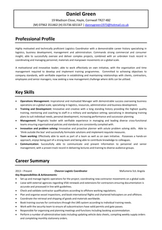 Daniel Green
19 Madison Close, Hayle, Cornwall TR27 4BZ
(M) 07962 351462 (H) 01736 601167 | dannygreen1973@hotmail.co.uk
Professional Profile
Highly motivated and technically proficient Logistics Coordinator with a demonstrable career history specialising in
logistics, business development, management and administration. Commands strong commercial and consumer
insight; able to successfully oversee and deliver complex projects, combined with an unbroken track record in
coordinating and managing personnel, materials and manpower movements on a global scale.
A motivational and innovative leader; able to work effectively on own initiative, with the organisation and time
management required to develop and implement training programmes. Committed to achieving objectives to
company standards, with verifiable expertise in establishing and maintaining relationships with clients, contractors,
employees and senior managers; now seeking a new management challenge where skills can be utilised.
Key Skills
• Operations Management: Inspirational and motivated Manager with demonstrable success overseeing business
operations on a global scale; specialising in logistics, resources, administration and business development.
• Training and Development: Innovative and creative with a long standing history providing the highest quality
training, mentoring and coaching to staff in a military and workplace setting; specialising in developing training
plans to suit individual needs, personal development, increasing performance and succession planning.
• Management: Pragmatic leader with verifiable experience in managing and leading diverse cross-functional
teams ensuring organisational policies and standards are consistently complied with.
• Innovation and problem solving: Innovative and proactive planner with astute problem solving skills. Able to
‘think outside the box’ and successfully formulate solutions and implement requisite measures.
• Team working: Effectively able to work as part of a team as well as on own initiative. Possesses a hands-on
approach, enjoys being part of a strong team and being able to contribute knowledge to colleagues.
• Communication: Successfully able to communicate and present information to personnel and senior
management; with a proven track record in delivering lectures and training to diverse audience groups.
Career Summary
2013 – Present Chevron Logistic Coordinator Mafumeria SUL Angola
Key Responsibilities & Achievements:
• Set up and manage logistic operations for the project; coordinating new contractor movements on a global scale.
• Liaise with external agencies regarding VISA renewals and extensions for contractors ensuring documentation is
accurate and processed in line with guidelines.
• Check and validate contractor qualifications according to offshore working regulations.
• Plan and organise vessel inspections, and book international flights and chartered helicopters on and offshore.
• Coordinate the retrieval and shipping of goods and materials worldwide.
• Book training courses for contractors through the LMS system according to individual training needs.
• Work with the security team to ensure all subcontractors have valid permits and gate passes.
• Responsible for organising and planning meetings and functions including booking accommodation.
• Perform a number of administrative tasks including updating vehicle data sheets, compiling weekly supply orders
and completing monthly stationery orders.
 