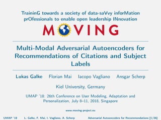 TraininG towards a society of data-saVvy inforMation
prOfessionals to enable open leadership INnovation
Multi-Modal Adversarial Autoencoders for
Recommendations of Citations and Subject
Labels
Lukas Galke Florian Mai Iacopo Vagliano Ansgar Scherp
Kiel University, Germany
UMAP ’18: 26th Conference on User Modeling, Adaptation and
Personalization, July 8–11, 2018, Singapore
www.moving-project.eu
UMAP ’18 L. Galke, F. Mai, I. Vagliano, A. Scherp Adversarial Autoencoders for Recommendations [1/26]
 