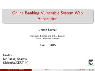 Online Banking Vulnerable System Web
Application
Umesh Kumar
Computer Science and Cyber Security
Police University, Jodhpur
June 1, 2015
Guide:-
Mr.Pankaj Sharma
(Scientist,CERT-In)
Umesh Kumar (SPUP) VAPT June 1, 2015 1 / 17
 