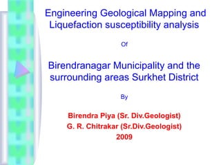 Engineering Geological Mapping and
Liquefaction susceptibility analysis
Of
Birendranagar Municipality and the
surrounding areas Surkhet District
By
Birendra Piya (Sr. Div.Geologist)
G. R. Chitrakar (Sr.Div.Geologist)
2009
 