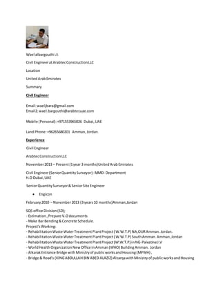 Wael albargouthi ஃ
Civil EngineeratArabtecConstructionLLC
Location
UnitedArabEmirates
Summary
Civil Engineer
Email:waeljbara@gmail.com
Email2:wael.bargouthi@arabtecuae.com
Mobile (Personal):+971553965026 Dubai,UAE
Land Phone:+96265680201 Amman,Jordan.
Experience
Civil Engineer
ArabtecConstructionLLC
November2013 – Present(1year 3 months)UnitedArabEmirates
Civil Engineer(SeniorQuantitySurveyor) -MMD- Department
H.O Dubai,UAE
SeniorQuantitySurveyor&SeniorSite Engineer
 Engicon
February2010 – November2013 (3 years10 months)Amman,Jordan
SQS office Division(SD);
- Estimation,Prepare V.Odocuments
- Make Bar Bending&Concrete Schedule.
Project'sWorking:
- RehabilitationWaste WaterTreatmentPlantProject( W.W.T.P) NA,OURAmman.Jordan.
- RehabilitationWaste WaterTreatmentPlantProject( W.W.T.P) SouthAmman.Amman,Jordan
- RehabilitationWaste WaterTreatmentPlantProject(W.W.T.P) inNG-PalestineJ.V
- WorldHealthOrganizationNewOffice inAmman(WHO) BuildingAmman.Jordan
- AlkarakEntrance Bridge withMinistryof publicworksandHousing(MPWH) ,
- Bridge & Road's (KINGABDULLAH BIN ABED ALAZIZ) AlzarqawithMinistryof publicworksandHousing
 