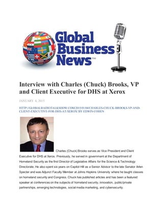 Interview with Charles (Chuck) Brooks, VP
and Client Executive for DHS at Xerox
JANUARY 4, 2015
HTTP://GLOBALRADIOTALKSHOW.COM/2015/01/04/CHARLES-CHUCK-BROOKS-VP-AND-
CLIENT-EXECUTIVE-FOR-DHS-AT-XEROX/ BY EDWIN COHEN
Charles (Chuck) Brooks serves as Vice President and Client
Executive for DHS at Xerox. Previously, he served in government at the Department of
Homeland Security as the first Director of Legislative Affairs for the Science & Technology
Directorate. He also spent six years on Capitol Hill as a Senior Advisor to the late Senator Arlen
Specter and was Adjunct Faculty Member at Johns Hopkins University where he taught classes
on homeland security and Congress. Chuck has published articles and has been a featured
speaker at conferences on the subjects of homeland security, innovation, public/private
partnerships, emerging technologies, social media marketing, and cybersecurity.
 