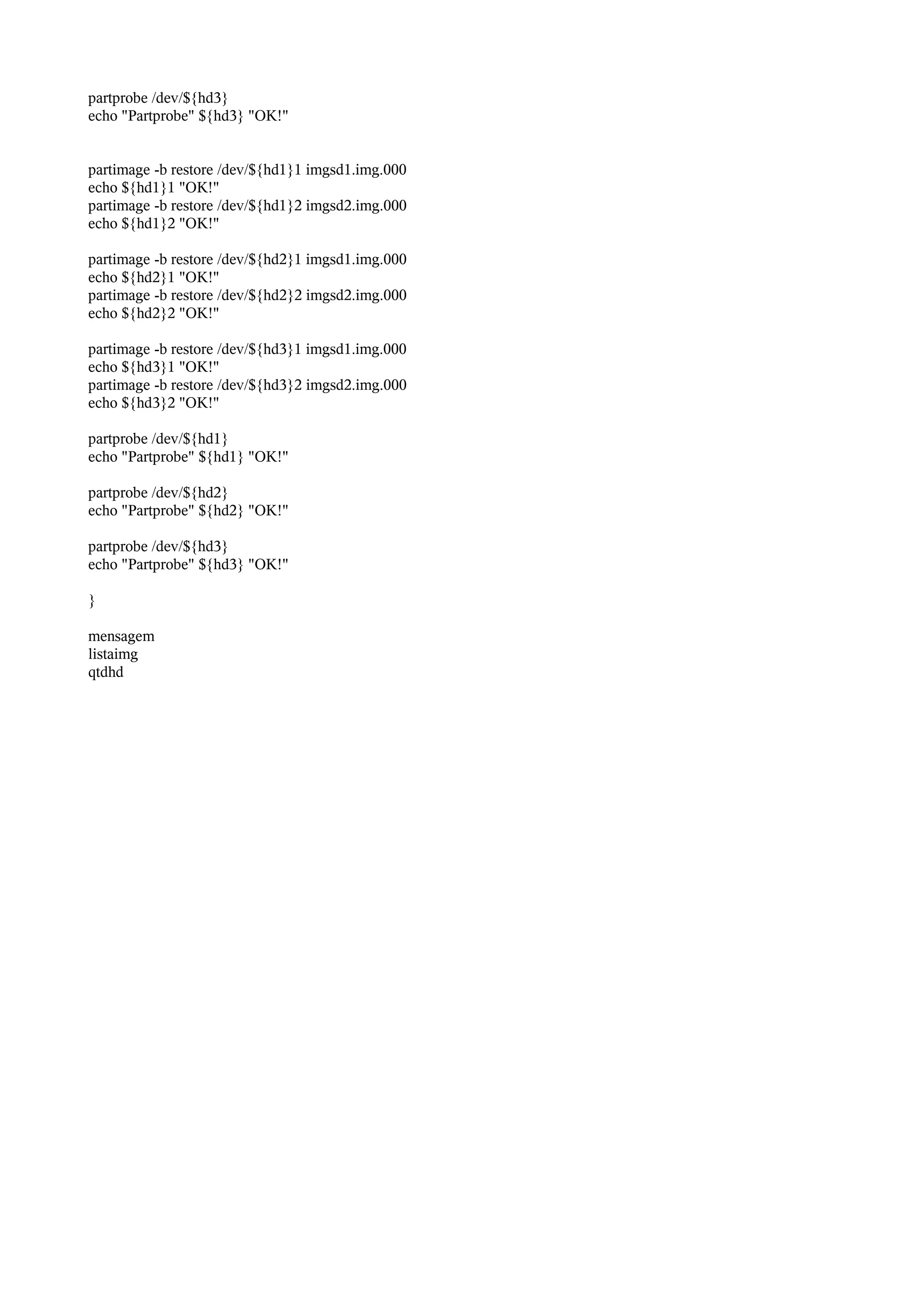 partprobe /dev/${hd3}
echo "Partprobe" ${hd3} "OK!"
partimage -b restore /dev/${hd1}1 imgsd1.img.000
echo ${hd1}1 "OK!"
partimage -b restore /dev/${hd1}2 imgsd2.img.000
echo ${hd1}2 "OK!"
partimage -b restore /dev/${hd2}1 imgsd1.img.000
echo ${hd2}1 "OK!"
partimage -b restore /dev/${hd2}2 imgsd2.img.000
echo ${hd2}2 "OK!"
partimage -b restore /dev/${hd3}1 imgsd1.img.000
echo ${hd3}1 "OK!"
partimage -b restore /dev/${hd3}2 imgsd2.img.000
echo ${hd3}2 "OK!"
partprobe /dev/${hd1}
echo "Partprobe" ${hd1} "OK!"
partprobe /dev/${hd2}
echo "Partprobe" ${hd2} "OK!"
partprobe /dev/${hd3}
echo "Partprobe" ${hd3} "OK!"
}
mensagem
listaimg
qtdhd
 