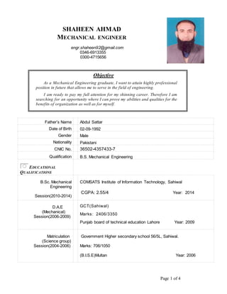 Page 1 of 4
SHAHEEN AHMAD
MECHANICAL ENGINEER
engr.shaheen92@gmail.com
0346-6913355
0300-4715656
Objective
As a Mechanical Engineering graduate, I want to attain highly professional
position in future that allows me to serve in the field of engineering.
I am ready to pay my full attention for my shinning career. Therefore I am
searching for an opportunity where I can prove my abilities and qualities for the
benefits of organization as well as for myself.
Father’s Name Abdul Sattar
Date of Birth 02-09-1992
Gender Male
Nationality Pakistani
CNIC No. 36502-4357433-7
Qualification B.S. Mechanical Engineering
EDUCATIONAL
QUALIFICATIONS
B.Sc. Mechanical
Engineering
Session(2010-2014)
COMSATS Institute of Information Technology, Sahiwal
CGPA: 2.55/4 Year: 2014
D.A.E
(Mechanical)
Session(2006-2009)
GCT(Sahiwal)
Marks: 2406/3350
Punjab board of technical education Lahore Year: 2009
Matriculation
(Science group)
Session(2004-2006)
Government Higher secondary school 56/5L, Sahiwal.
Marks: 706/1050
(B.I.S.E)Multan Year: 2006
 