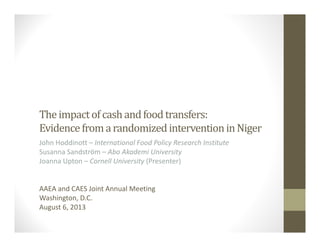 The	impact	of	cash	and	food	transfers:	
Evidence	from	a	randomized	intervention	in	Niger
John Hoddinott – International Food Policy Research Institute
Susanna Sandström – Abo Akademi University
Joanna Upton – Cornell University (Presenter)
AAEA and CAES Joint Annual Meeting
Washington, D.C.
August 6, 2013
 
