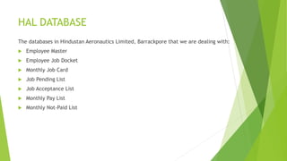 HAL DATABASE
The databases in Hindustan Aeronautics Limited, Barrackpore that we are dealing with:
 Employee Master
 Employee Job Docket
 Monthly Job Card
 Job Pending List
 Job Acceptance List
 Monthly Pay List
 Monthly Not-Paid List
 