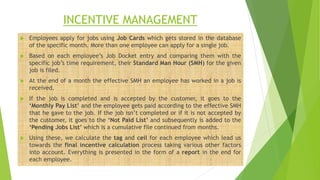 INCENTIVE MANAGEMENT
 Employees apply for jobs using Job Cards which gets stored in the database
of the specific month. More than one employee can apply for a single job.
 Based on each employee’s Job Docket entry and comparing them with the
specific job’s time requirement, their Standard Man Hour (SMH) for the given
job is filed.
 At the end of a month the effective SMH an employee has worked in a job is
received.
 If the job is completed and is accepted by the customer, it goes to the
‘Monthly Pay List’ and the employee gets paid according to the effective SMH
that he gave to the job. If the job isn’t completed or if it is not accepted by
the customer, it goes to the ‘Not Paid List’ and subsequently is added to the
‘Pending Jobs List’ which is a cumulative file continued from months.
 Using these, we calculate the tag and ceil for each employee which lead us
towards the final incentive calculation process taking various other factors
into account. Everything is presented in the form of a report in the end for
each employee.
 
