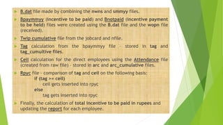  B.dat file made by combining the nwns and smmyy files.
 Bpaymmyy (incentive to be paid) and Bnotpaid (incentive payment
to be held) files were created using the B.dat file and the wopn file
(received).
 Twip cumulative file from the jobcard and nfile.
 Tag calculation from the bpaymmyy file – stored in tag and
tag_cumultive files.
 Ceil calculation for the direct employees using the Attendance file
(created from raw file) – stored in arc and arc_cumulative files.
 Rpyc file – comparison of tag and ceil on the following basis:
if (tag >= ceil)
ceil gets inserted into rpyc
else
tag gets inserted into rpyc
 Finally, the calculation of total incentive to be paid in rupees and
updating the report for each employee.
 