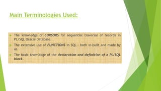 Main Terminologies Used:
 The knowledge of CURSORS for sequential traversal of records in
PL/SQL Oracle Database.
 The extensive use of FUNCTIONS in SQL – both in-built and made by
us.
 The basic knowledge of the declaration and definition of a PL/SQL
block.
 