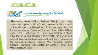 INTRODUCTION
Hindustan Aeronautics Limited (HAL) is a state-
owned aerospace and defence company with its head
office situated in Bangalore. It is managed by the
Indian Ministry of Defence. The set of activities falling
under the umbrella of this organization include
manufacturing and assembly of aircraft, navigation and
related communication equipment and their repairmen.
Its various products include MIG aircraft, Sukhoi
aircraft, Cheetah and Chetak helicopters, Tejas and
Marut aircrafts, etc.
 