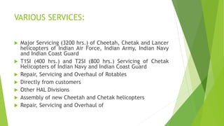 VARIOUS SERVICES:
 Major Servicing (3200 hrs.) of Cheetah, Chetak and Lancer
helicopters of Indian Air Force, Indian Army, Indian Navy
and Indian Coast Guard
 T1SI (400 hrs.) and T2SI (800 hrs.) Servicing of Chetak
Helicopters of Indian Navy and Indian Coast Guard
 Repair, Servicing and Overhaul of Rotables
 Directly from customers
 Other HAL Divisions
 Assembly of new Cheetah and Chetak helicopters
 Repair, Servicing and Overhaul of
 