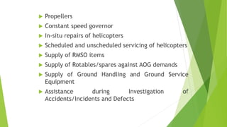 Propellers
 Constant speed governor
 In-situ repairs of helicopters
 Scheduled and unscheduled servicing of helicopters
 Supply of RMSO items
 Supply of Rotables/spares against AOG demands
 Supply of Ground Handling and Ground Service
Equipment
 Assistance during Investigation of
Accidents/Incidents and Defects
 