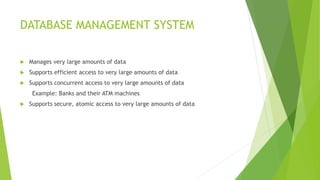 DATABASE MANAGEMENT SYSTEM
 Manages very large amounts of data
 Supports efficient access to very large amounts of data
 Supports concurrent access to very large amounts of data
Example: Banks and their ATM machines
 Supports secure, atomic access to very large amounts of data
 