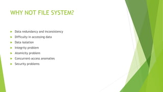 WHY NOT FILE SYSTEM?
 Data redundancy and inconsistency
 Difficulty in accessing data
 Data isolation
 Integrity problem
 Atomicity problem
 Concurrent-access anomalies
 Security problems
 