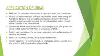 APPLICATION OF DBMS
 BANKING: For customer, information, account and loans, and transaction
 Airline: For reservation and schedule information. Airline were among the
first to use database in a geographically distributed manner terminals
situated around the world accessed the central database system through
phone lines and other data network
 Universities: For students information, course registration, and grades (our
very own ERP System in BITS Pilani is an example of DBMS)
 Credits card transaction: For purchases on credits cards and generation of
monthly statements
 Sales: For customer, product, and purchase information
 Human resources: For information about employees, salaries, payroll taxes
and benefits, and for generation of paychecks
 