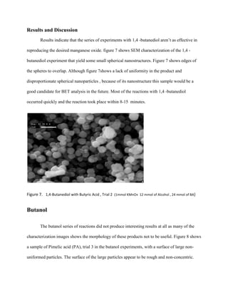 Results and Discussion
Results indicate that the series of experiments with 1,4 -butanediol aren’t as effective in
reproducing the desired manganese oxide. figure 7 shows SEM characterization of the 1,4 -
butanediol experiment that yield some small spherical nanostructures. Figure 7 shows edges of
the spheres to overlap. Although figure 7shows a lack of uniformity in the product and
disproportionate spherical nanoparticles , because of its nanostructure this sample would be a
good candidate for BET analysis in the future. Most of the reactions with 1,4 -butanediol
occurred quickly and the reaction took place within 8-15 minutes.
Figure 7. 1,4-Butanediol with Butyric Acid , Trial 2 (1mmol KMnO4 12 mmol of Alcohol , 24 mmol of BA)
Butanol
The butanol series of reactions did not produce interesting results at all as many of the
characterization images shows the morphology of these products not to be useful. Figure 8 shows
a sample of Pimelic acid (PA), trial 3 in the butanol experiments, with a surface of large non-
uniformed particles. The surface of the large particles appear to be rough and non-concentric.
 