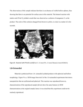 The observations of this sample indicate that there is an absence of visible hollow spheres, thus
showing that there is no potential for surface area in this material. The butanol reaction with
maleic acid (Trial 2) yielded a result that was observed as a solution of manganese 2+ as the
product. The color of this solution changed from brown to yellow, to clear in a matter of a few
seconds.
Figure 8. Butanol with Pimelic acid (Trial 3, 12 mmol PA, 12 mmol Butanol,1mmol KMnO4)
1,8-Octanediol
Materials synthesized from 1,8- octanediol yielded products with spherical and hollow
morphology. Figure 9 is a SEM image from trial 1of the 1,8-octanediol experiments that shows
nanoparticles that are uniformed and spherical. This reaction was reproduced however,
characterization of the reproduced sample did not show the same features in SEM
characterization as the original sample; hence it was noted that this experiment could not be
routinely reproduced.
 