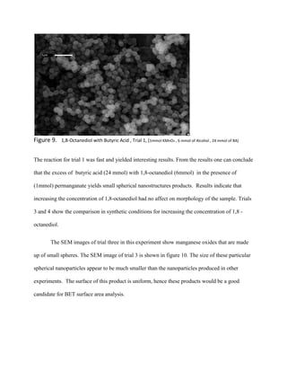 Figure 9. 1,8-Octanediol with Butyric Acid , Trial 1, (1mmol KMnO4 , 6 mmol of Alcohol , 24 mmol of BA)
The reaction for trial 1 was fast and yielded interesting results. From the results one can conclude
that the excess of butyric acid (24 mmol) with 1,8-octanediol (6mmol) in the presence of
(1mmol) permanganate yields small spherical nanostructures products. Results indicate that
increasing the concentration of 1,8-octanediol had no affect on morphology of the sample. Trials
3 and 4 show the comparison in synthetic conditions for increasing the concentration of 1,8 -
octanediol.
The SEM images of trial three in this experiment show manganese oxides that are made
up of small spheres. The SEM image of trial 3 is shown in figure 10. The size of these particular
spherical nanoparticles appear to be much smaller than the nanoparticles produced in other
experiments. The surface of this product is uniform, hence these products would be a good
candidate for BET surface area analysis.
 