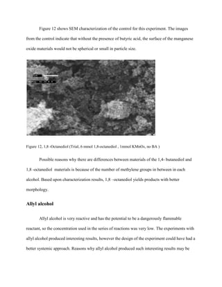 Figure 12 shows SEM characterization of the control for this experiment. The images
from the control indicate that without the presence of butyric acid, the surface of the manganese
oxide materials would not be spherical or small in particle size.
Figure 12, 1,8 -Octanediol (Trial, 6 mmol 1,8-octanediol , 1mmol KMnO4, no BA )
Possible reasons why there are differences between materials of the 1,4- butanediol and
1,8 -octanediol materials is because of the number of methylene groups in between in each
alcohol. Based upon characterization results, 1,8 –octanediol yields products with better
morphology.
Allyl alcohol
Allyl alcohol is very reactive and has the potential to be a dangerously flammable
reactant, so the concentration used in the series of reactions was very low. The experiments with
allyl alcohol produced interesting results, however the design of the experiment could have had a
better systemic approach. Reasons why allyl alcohol produced such interesting results may be
 