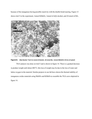 because of the manganese having possible reactivity with the double bond reacting. Figure 13
shows trial 5 in the experiment, 1mmol KMnO4, 1mmol of allyl alcohol, and 24 mmol of BA.
Figure13. Allyl Alcohol Trial 5 (1 mmol of Alcohol , 24 mmol BA, 1mmol KMnO4 in 50 mL of water)
TGA analysis was done on trial 5 and is shown in figure 14. There is a gradual decrease
in product weight until about 480 o
C; this loss of weight may be due to the loss of water and
lattice oxygen in the material. Similar projects in our lab have shown the thermal stability of
manganese oxides materials using MnSO4 and KMnO4 to resemble the TGA curve depicted in
figure 14.
 