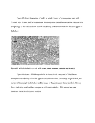 Figure 15 shows the reaction of trial 4 in which 2 mmol of permanganate react with
2 mmol allyl alcohol, and 24 mmol of BA. The manganese oxides in this reaction show the best
morphology as the surface shown is made up of many uniform nanoparticles that also appear to
be hollow.
Figure15. Allyl alcohol with butyric acid. (Trial 4, 2mmol of KMnO4 , 2mmol of allyl alcohol, )
Figure 16 shows a TEM image of trial 4, the surface is composed of thin fibrous
nanaoparticles definitely useful for applications of surface area. Under high magnification, the
surface of this sample looks hollow and the shape of the particles on the surface look fibrous;
hence indicating small uniform manganese oxide nanoparticles. This sample is a good
candidate for BET surface area analysis.
 