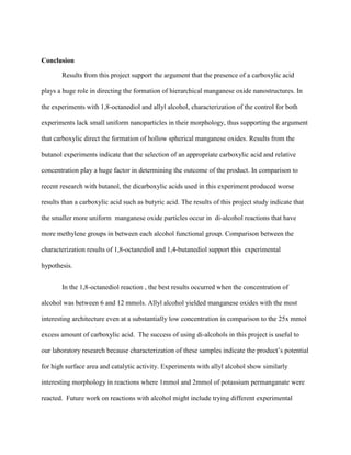 Conclusion
Results from this project support the argument that the presence of a carboxylic acid
plays a huge role in directing the formation of hierarchical manganese oxide nanostructures. In
the experiments with 1,8-octanediol and allyl alcohol, characterization of the control for both
experiments lack small uniform nanoparticles in their morphology, thus supporting the argument
that carboxylic direct the formation of hollow spherical manganese oxides. Results from the
butanol experiments indicate that the selection of an appropriate carboxylic acid and relative
concentration play a huge factor in determining the outcome of the product. In comparison to
recent research with butanol, the dicarboxylic acids used in this experiment produced worse
results than a carboxylic acid such as butyric acid. The results of this project study indicate that
the smaller more uniform manganese oxide particles occur in di-alcohol reactions that have
more methylene groups in between each alcohol functional group. Comparison between the
characterization results of 1,8-octanediol and 1,4-butanediol support this experimental
hypothesis.
In the 1,8-octanediol reaction , the best results occurred when the concentration of
alcohol was between 6 and 12 mmols. Allyl alcohol yielded manganese oxides with the most
interesting architecture even at a substantially low concentration in comparison to the 25x mmol
excess amount of carboxylic acid. The success of using di-alcohols in this project is useful to
our laboratory research because characterization of these samples indicate the product’s potential
for high surface area and catalytic activity. Experiments with allyl alcohol show similarly
interesting morphology in reactions where 1mmol and 2mmol of potassium permanganate were
reacted. Future work on reactions with alcohol might include trying different experimental
 