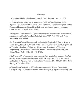 Reference
1 Ching PowerPoint, Li and co-workers J. Power Sources 2009, 193, 939.
2 A Core-Corona Hierarchical Manganese Oxide and its Formation by an
Aqueous Soft Chemistry Mechanism, David Portehault, Sophie Cassaignon, Nadine
Emmanuel Baudrin, and Jean Pierre Jolivet, www. Angewandte.org , Angew.
Chem. Int. Ed., 47, 6441-6444 , 2008
3 Manganese Oxide minerals: Crystal structures and economic and environmental
significance, Jeffery E.Post, Proc.Natl. Sci. Acad. USA 96 (1999), Vol. 96 pp.
3447-3454, March 1999
4 A Review of Porous Manganese Oxide Materials Stephanie L. Brock, Niangoa
Duan, Zheng, Rong Tian, Oscar Giraldo, Hua Zhou, and Steven Suith, Department
of Chemistry, Institute of Materials Science, and Department of Chemical
Engineering, University of Connecticut, Storrs, Connecticut 06269-4060,Suib
Chem. Mater., Vol. 10, No. 10, 1998 ,U-60,
5 Self –assembly of manganese oxide nanoparticles and hollow spheres. Catalytic
activity in carbon monoxide oxidation. Stanton Ching , David A. Kritz, Kurt M.
Luthy, Eric C. Njagi, Steven L. Suib ,Chem. Commun., 2011 47,8286-8288) Royal
Society of Chemistry 2011
6 Butanol and Carboxylic acid Synthesis of Manganese Oxides, Connecticut
College, Ching Lab, Ian Ritcher and Kathryn Tutunjian, (Unpublished Work) 2011
 